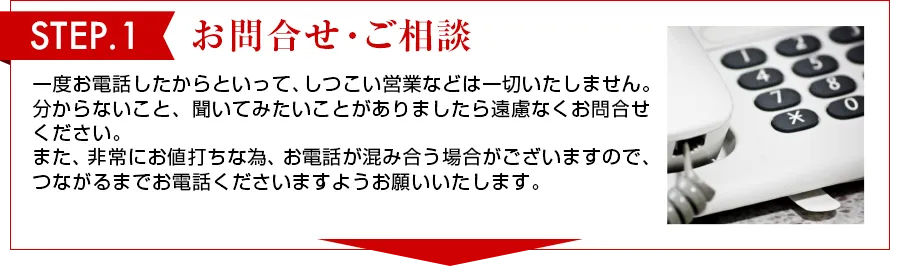 STEP 1 お問合せ・ご相談 一度お電話したからといって、しつこい営業は一切いたしません。わからないこと、聞いてみたいことがありましたら遠慮なくお問合せください。また、非常にお値打ちな物、お電話が混み合う場合がございますので、つながるまでお電話くださいますようお願いいたします。